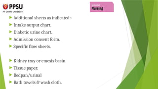  Additional sheets as indicated:-
 Intake output chart.
 Diabetic urine chart.
 Admission consent form.
 Specific flow sheets.
 Kidney tray or emesis basin.
 Tissue paper.
 Bedpan/urinal
 Bath towels & wash cloth.
 