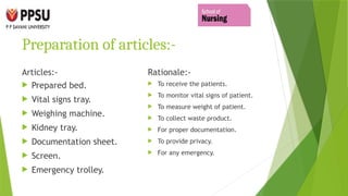 Preparation of articles:-
Articles:-
 Prepared bed.
 Vital signs tray.
 Weighing machine.
 Kidney tray.
 Documentation sheet.
 Screen.
 Emergency trolley.
Rationale:-
 To receive the patients.
 To monitor vital signs of patient.
 To measure weight of patient.
 To collect waste product.
 For proper documentation.
 To provide privacy.
 For any emergency.
 