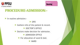 PROCEDURE-ADMISSION:-
 In routine admission:-
 OPD
 Gathers info of the patient & record.
 DOCTOR’S OFFICE
 Doctors make decision for admission.
 ADMISSION OFFICE
 For allocation of ward & bed.
 WARD
 
