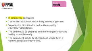  In emergency admission:-
 This is the situation in which every second is precious.
 So patient is directly admitted in the causality/
emergency department.
 The bed should be prepared and the emergency tray and
trolley should be ready.
 The equipment should be checked and should be in a
working condition to save time.
 