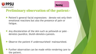 Preliminary observation of the patient:-
 Patient’s general facial expressions – denote not only their
emotional reactions but also the presence of pain or
fatigue.
 Any discoloration of the skin such as yellowish or pale –
denotes-jaundice, bluish-denotes-cyanosis.
 Observe the patient if undernourished/ malnourished.
 Further observation can be made while rendering care to
the patient.
 