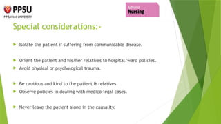 Special considerations:-
 Isolate the patient if suffering from communicable disease.
 Orient the patient and his/her relatives to hospital/ward policies.
 Avoid physical or psychological trauma.
 Be cautious and kind to the patient & relatives.
 Observe policies in dealing with medico-legal cases.
 Never leave the patient alone in the causality.
 