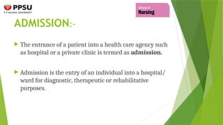 ADMISSION:-
 The entrance of a patient into a health care agency such
as hospital or a private clinic is termed as admission.
 Admission is the entry of an individual into a hospital/
ward for diagnostic, therapeutic or rehabilitative
purposes.
 