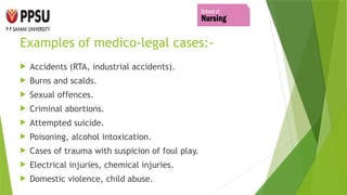 Examples of medico-legal cases:-
 Accidents (RTA, industrial accidents).
 Burns and scalds.
 Sexual offences.
 Criminal abortions.
 Attempted suicide.
 Poisoning, alcohol intoxication.
 Cases of trauma with suspicion of foul play.
 Electrical injuries, chemical injuries.
 Domestic violence, child abuse.
 