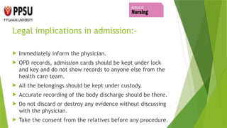 Legal implications in admission:-
 Immediately inform the physician.
 OPD records, admission cards should be kept under lock
and key and do not show records to anyone else from the
health care team.
 All the belongings should be kept under custody.
 Accurate recording of the body discharge should be there.
 Do not discard or destroy any evidence without discussing
with the physician.
 Take the consent from the relatives before any procedure.
 