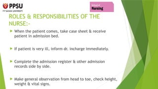 ROLES & RESPONSIBILITIES OF THE
NURSE:-
 When the patient comes, take case sheet & receive
patient in admission bed.
 If patient is very ill, inform dr. incharge immediately.
 Complete the admission register & other admission
records side by side.
 Make general observation from head to toe, check height,
weight & vital signs.
 