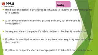  Hand over the patient’s belongings & valuables to relative or ward incharge for
safe custody.
 Assist the physician in examining patient and carry out the orders &
investigations.
 Subsequently learn the patient’s habits, interests, hobbies & health history.
 If patient is admitted for operation or any treatment requiring anesthesia, take
the consent.
 If patient is on specific diet, encourage patient to take diet from hospital only.
 