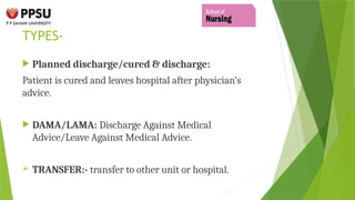 TYPES-
 Planned discharge/cured & discharge:
Patient is cured and leaves hospital after physician’s
advice.
 DAMA/LAMA: Discharge Against Medical
Advice/Leave Against Medical Advice.
 TRANSFER:- transfer to other unit or hospital.
 