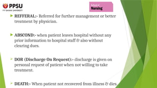  REFFERAL:- Referred for further management or better
treatment by physician.
 ABSCOND:- when patient leaves hospital without any
prior information to hospital staff & also without
clearing dues.
 DOR (Discharge On Request):- discharge is given on
personal request of patient when not willing to take
treatment.
 DEATH:- When patient not recovered from illness & dies.
 