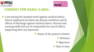 CONSENT FOR DAMA/LAMA:-
 I am leaving the hospital ward against medical advice.
Doctor explained me about my disease condition and ill
effects of discharge against medical advice. Doctors and
nursing staffs will not be responsible for any ill effects
happening after my departure.
 Name of the patient/relative:
 Relation:
 Signature:
 Date & time:
 