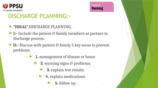 DISCHARGE PLANNING:-
 “IDEAL” DISCHARGE PLANNING;
 I:- Include the patient & family members as partner in
discharge process.
 D:- Discuss with patient & family 5 key areas to prevent
problems.
 1. management of disease at home.
 2. warning signs & problems.
 3. explain test results.
 4. explain medications.
 5. follow up.
 