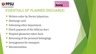 ESSENTIALS OF PLANNED DISCHARGE:
 Written order by Doctor/physician.
 Discharge card.
 Informing other department.
 Check payment of the bills(no due).
 Hospital glossaries taken back.
 Returning of the personal belongings.
 Arrangement for transport.
 Documentation.
 