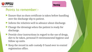 Points to remember:-
 Ensure that no dues certificate is taken before handling
over the discharge slip to patient.
 Inform the relatives well in advance about discharge.
 Change the dressings when the patient is ready for
discharge.
 Provide clear instructions in regard to the use of drugs,
diet to be taken, personal & environmental hygiene and
follow up units.
 Keep the record in safe custody & hand over to central
registration office.
 