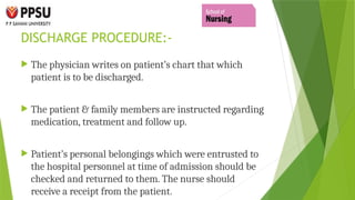 DISCHARGE PROCEDURE:-
 The physician writes on patient’s chart that which
patient is to be discharged.
 The patient & family members are instructed regarding
medication, treatment and follow up.
 Patient’s personal belongings which were entrusted to
the hospital personnel at time of admission should be
checked and returned to them. The nurse should
receive a receipt from the patient.
 