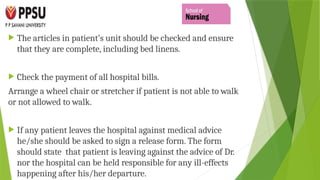  The articles in patient’s unit should be checked and ensure
that they are complete, including bed linens.
 Check the payment of all hospital bills.
Arrange a wheel chair or stretcher if patient is not able to walk
or not allowed to walk.
 If any patient leaves the hospital against medical advice
he/she should be asked to sign a release form. The form
should state that patient is leaving against the advice of Dr.
nor the hospital can be held responsible for any ill-effects
happening after his/her departure.
 