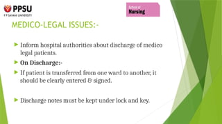 MEDICO-LEGAL ISSUES:-
 Inform hospital authorities about discharge of medico
legal patients.
 On Discharge:-
 If patient is transferred from one ward to another, it
should be clearly entered & signed.
 Discharge notes must be kept under lock and key.
 