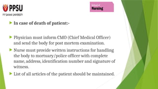  In case of death of patient:-
 Physician must inform CMO (Chief Medical Officer)
and send the body for post mortem examination.
 Nurse must provide written instructions for handling
the body to mortuary/police officer with complete
name, address, identification number and signature of
witness.
 List of all articles of the patient should be maintained.
 