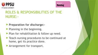 ROLES & RESPONSIBILITIES OF THE
NURSE:-
 Preparation for discharge:-
 Planning in the beginning.
 Plan for rehabilitation & follow up need.
 Teach nursing procedures to be continued at
home, get its practice done.
 Arrangement for transport.
 