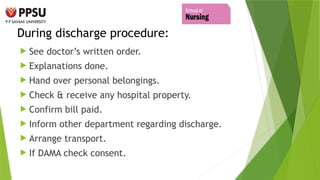 During discharge procedure:
 See doctor’s written order.
 Explanations done.
 Hand over personal belongings.
 Check & receive any hospital property.
 Confirm bill paid.
 Inform other department regarding discharge.
 Arrange transport.
 If DAMA check consent.
 
