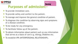 Purposes of admission:-
 To provide immediate care.
 To provide safety and comfort to the patient.
 To manage and improve the general condition of patient.
 To diagnose the condition by observing signs and symptoms
of a disease condition.
 To be ready for any emergency.
 To facilitate follow up of the patient.
 To obtain information about patient such as any information
that serves as a basis of care e.g. Allergy, Diabetes etc.
 To establish IPR (INTERPERSONAL RELATIONSHIP).
 