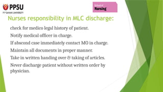 Nurses responsibility in MLC discharge:
check for medico legal history of patient.
Notify medical officer in charge.
If abscond case immediately contact MO in charge.
Maintain all documents in proper manner.
Take in written handing over & taking of articles.
Never discharge patient without written order by
physician.
 