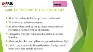 CARE OF THE UNIT AFTER DISCHARGE:-
 After the patient is discharged, room is cleaned.
 Windows and rooms are opened.
 All the articles used by the patient are washed and
sterilized or disinfected by chemicals.
 Disposable things are discarded and linens send to
laundry.
 Mattress, blankets and pillows are posed to the sunlight.
 In c/o communicable diseased patient fumigation of
room & articles should be done.
 