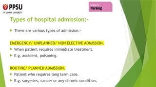 Types of hospital admission:-
 There are various types of admission:-
EMERGENCY/ UNPLANNED/ NON ELECTIVE ADMISSION.
 When patient requires immediate treatment.
 E.g. accident, poisoning.
ROUTINE/ PLANNED ADMISSION.
 Patient who requires long term care.
 E.g. surgeries, cancer or any chronic condition.
 