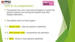 Unit & its preparation:-
 The patient care unit is the area of hospital in which the
patient receives care during the hospital stay after
hospital admission.
 The patient unit is of three types:-
 1. Private room:- only one patient is admitted.
 2. Semi-private room:- two patients are admitted.
 3. Ward:- three or more patients admitted.
 