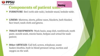 Components of patient unit:-
 FURNITURE- Bed (with side rails), bedside stand, bedside table.
 LINENS- Mattress, sheets, pillow cases, blankets, bath blanket,
face towel, wash cloth and gowns.
 TOILET EQUIPMENTS- Wash basin, soap dish, toothbrush, tooth
paste, mouth wash, emesis basin, bedpan and urinal for male
patient.
 Other ARTICLES- Call bell, screen, telephone, waste
basket/dustbin, built in blood pressure setup, suction and
oxygen on the wall.
 