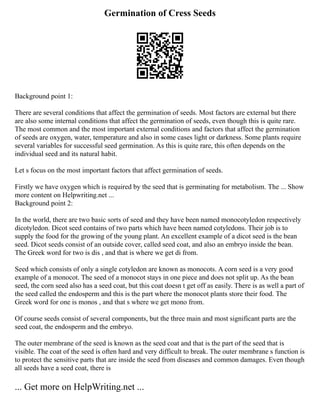 Germination of Cress Seeds
Background point 1:
There are several conditions that affect the germination of seeds. Most factors are external but there
are also some internal conditions that affect the germination of seeds, even though this is quite rare.
The most common and the most important external conditions and factors that affect the germination
of seeds are oxygen, water, temperature and also in some cases light or darkness. Some plants require
several variables for successful seed germination. As this is quite rare, this often depends on the
individual seed and its natural habit.
Let s focus on the most important factors that affect germination of seeds.
Firstly we have oxygen which is required by the seed that is germinating for metabolism. The ... Show
more content on Helpwriting.net ...
Background point 2:
In the world, there are two basic sorts of seed and they have been named monocotyledon respectively
dicotyledon. Dicot seed contains of two parts which have been named cotyledons. Their job is to
supply the food for the growing of the young plant. An excellent example of a dicot seed is the bean
seed. Dicot seeds consist of an outside cover, called seed coat, and also an embryo inside the bean.
The Greek word for two is dis , and that is where we get di from.
Seed which consists of only a single cotyledon are known as monocots. A corn seed is a very good
example of a monocot. The seed of a monocot stays in one piece and does not split up. As the bean
seed, the corn seed also has a seed coat, but this coat doesn t get off as easily. There is as well a part of
the seed called the endosperm and this is the part where the monocot plants store their food. The
Greek word for one is monos , and that s where we get mono from.
Of course seeds consist of several components, but the three main and most significant parts are the
seed coat, the endosperm and the embryo.
The outer membrane of the seed is known as the seed coat and that is the part of the seed that is
visible. The coat of the seed is often hard and very difficult to break. The outer membrane s function is
to protect the sensitive parts that are inside the seed from diseases and common damages. Even though
all seeds have a seed coat, there is
... Get more on HelpWriting.net ...
 