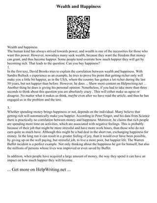 Wealth and Happiness
Wealth and happiness
The human kind has always strived towards power, and wealth is one of the necessities for those who
want this power. However, nowadays many seek wealth, because they want the freedom that money
can grant, and thus become happier. Some people tend overrate how much happier they will get by
becoming rich. That leads to the question: Can you buy happiness?
1.
In the first text, David Brooks tries to explain the correlation between wealth and happiness. With
Sandra Bullock s experience as an example, he tries to prove his point that getting richer only will
make you a little bit happier, as in the USA, where the country has gotten a lot richer during the last
50 years, but not happier than before. However, he does ... Show more content on Helpwriting.net ...
Another thing he does is giving his personal opinion: Nonetheless, if you had to take more than three
seconds to think about this question you are absolutely crazy . This will either make us agree or
disagree. No matter what it makes us think, maybe even after we have read the article, and thus he has
engaged us in the problem and the text.
3.
Whether spending money brings happiness or not, depends on the individual. Many believe that
getting rich will automatically make you happier. According to Peter Singer, and his data from Science
there is practically no correlation between money and happiness. Moreover, he claims that rich people
are spending more time on activities, which are associated with negative feelings. This is probably
because of their job that might be more stressful and have more work hours, than those who do not
earn quite as much have. Although this might be a bad deal in the short run, exchanging happiness for
money. In the long run it can result in a greater feeling of joy, than it would ever have been possible,
by giving up on the well paying, but stressful job, to live a more poor, but happier life. The Warren
Buffet incident is a perfect example. Not only thinking about the happiness he got for himself, but also
the millions of persons whose lives was improved or even saved by Buffet.
In addition, when people have acquired a large amount of money, the way they spend it can have an
impact on how much happier they will become.
... Get more on HelpWriting.net ...
 