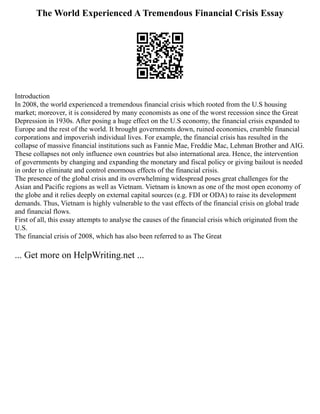 The World Experienced A Tremendous Financial Crisis Essay
Introduction
In 2008, the world experienced a tremendous financial crisis which rooted from the U.S housing
market; moreover, it is considered by many economists as one of the worst recession since the Great
Depression in 1930s. After posing a huge effect on the U.S economy, the financial crisis expanded to
Europe and the rest of the world. It brought governments down, ruined economies, crumble financial
corporations and impoverish individual lives. For example, the financial crisis has resulted in the
collapse of massive financial institutions such as Fannie Mae, Freddie Mac, Lehman Brother and AIG.
These collapses not only influence own countries but also international area. Hence, the intervention
of governments by changing and expanding the monetary and fiscal policy or giving bailout is needed
in order to eliminate and control enormous effects of the financial crisis.
The presence of the global crisis and its overwhelming widespread poses great challenges for the
Asian and Pacific regions as well as Vietnam. Vietnam is known as one of the most open economy of
the globe and it relies deeply on external capital sources (e.g. FDI or ODA) to raise its development
demands. Thus, Vietnam is highly vulnerable to the vast effects of the financial crisis on global trade
and financial flows.
First of all, this essay attempts to analyse the causes of the financial crisis which originated from the
U.S.
The financial crisis of 2008, which has also been referred to as The Great
... Get more on HelpWriting.net ...
 