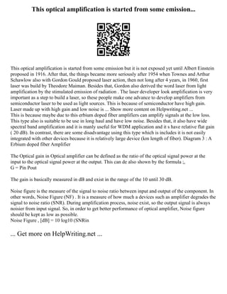This optical amplification is started from some emission...
This optical amplification is started from some emission but it is not exposed yet until Albert Einstein
proposed in 1916. After that, the things became more seriously after 1954 when Townes and Arthur
Schawlow also with Gordon Gould proposed laser action, then not long after 4 years, in 1960, first
laser was build by Theodore Maiman. Besides that, Gordon also derived the word laser from light
amplification by the stimulated emission of radiation . The laser developer look amplification is very
important as a step to build a laser, so these people make one advance to develop amplifiers from
semiconductor laser to be used as light sources. This is because of semiconductor have high gain.
Laser made up with high gain and low noise is ... Show more content on Helpwriting.net ...
This is because maybe due to this erbium doped fiber amplifiers can amplify signals at the low loss.
This type also is suitable to be use in long haul and have low noise. Besides that, it also have wide
spectral band amplification and it is manly useful for WDM application and it s have relative flat gain
( 20 dB). In contrast, there are some disadvantage using this type which is includes it is not easily
integrated with other devices because it is relatively large device (km length of fiber). Diagram 3 : A
Erbium doped fiber Amplifier
The Optical gain in Optical amplifier can be defined as the ratio of the optical signal power at the
input to the optical signal power at the output. This can de also shown by the formula ;,
G = Pin Pout
The gain is basically measured in dB and exist in the range of the 10 until 30 dB.
Noise figure is the measure of the signal to noise ratio between input and output of the component. In
other words, Noise Figure (NF) . It is a measure of how much a devices such as amplifier degrades the
signal to noise ratio (SNR). During amplification process, noise exist, so the output signal is always
noisier from input signal. So, in order to get better performance of optical amplifier, Noise figure
should be kept as low as possible.
Noise Figure , [dB] = 10 log10 (SNRin
... Get more on HelpWriting.net ...
 