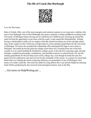 The life of Coach Jim Harbaugh
Love for The Game
Born in Toledo, Ohio, one of the most energetic and smartest coaches to ever step onto a sideline, this
man is Jim Harbaugh. Son of Jack Harbaugh who spent a majority of Johns childhood coaching at the
University of Michigan before moving out to California for a different job. Growing up around the
team Jim had the opportunity to get close with the coach, a man named Bo Schembechler. Already
having a relationship it really was no surprise when Bo started recruiting one of the top high school
arms in the country in Jim s final year of high school to come and play quarterback for the University
of Michigan. Of course Jim accepted the scholarship offer and packed his bags to move back to
Michigan. Jim ended up having quite the college career there too! Learning from one of the best
coaches to ever coach anything he finished his college career in the top five in passing yards, passing
attempts, completion percentage, completions, and touchdown passes in school history. He was the
starting quarterback for the last three years of his college stay, even though he broke his arm five
games into his sophomore year and was out for the remainder of the season. As a junior, he came back
better than ever leading the nation in passing efficiency as quarterback of one of Michigan s best
teams ever under coach Bo, who took Jim under his wing almost like a son and developed an amazing
bond. Before graduating he also received some prestigious honors such as the Big
... Get more on HelpWriting.net ...
 