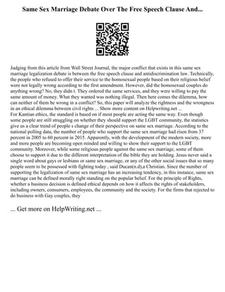 Same Sex Marriage Debate Over The Free Speech Clause And...
Judging from this article from Wall Street Journal, the major conflict that exists in this same sex
marriage legalization debate is between the free speech clause and antidiscrimination law. Technically,
the people who refused to offer their service to the homosexual people based on their religious belief
were not legally wrong according to the first amendment. However, did the homosexual couples do
anything wrong? No, they didn t. They ordered the same services, and they were willing to pay the
same amount of money. What they wanted was nothing illegal. Then here comes the dilemma, how
can neither of them be wrong in a conflict? So, this paper will analyze the rightness and the wrongness
in an ethical dilemma between civil rights ... Show more content on Helpwriting.net ...
For Kantian ethics, the standard is based on if most people are acting the same way. Even though
some people are still struggling on whether they should support the LGBT community, the statistics
give us a clear trend of people s change of their perspective on same sex marriage. According to the
national polling data, the number of people who support the same sex marriage had risen from 37
percent in 2005 to 60 percent in 2015. Apparently, with the development of the modern society, more
and more people are becoming open minded and willing to show their support to the LGBT
community. Moreover, while some religious people against the same sex marriage, some of them
choose to support it due to the different interpretation of the bible they are holding. Jesus never said a
single word about gays or lesbians or same sex marriage, or any of the other social issues that so many
people seem to be possessed with fighting today , said Ducan(n.d),a Christian. Since the number of
supporting the legalization of same sex marriage has an increasing tendency, in this instance, same sex
marriage can be defined morally right standing on the popular belief. For the principle of Rights,
whether a business decision is defined ethical depends on how it affects the rights of stakeholders,
including owners, consumers, employees, the community and the society. For the firms that rejected to
do business with Gay couples, they
... Get more on HelpWriting.net ...
 