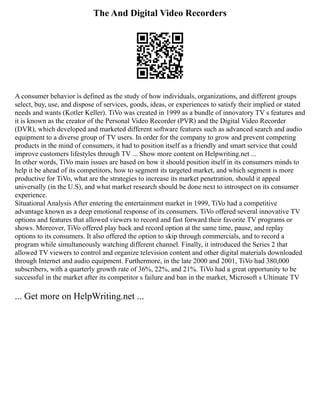 The And Digital Video Recorders
A consumer behavior is defined as the study of how individuals, organizations, and different groups
select, buy, use, and dispose of services, goods, ideas, or experiences to satisfy their implied or stated
needs and wants (Kotler Keller). TiVo was created in 1999 as a bundle of innovatory TV s features and
it is known as the creator of the Personal Video Recorder (PVR) and the Digital Video Recorder
(DVR), which developed and marketed different software features such as advanced search and audio
equipment to a diverse group of TV users. In order for the company to grow and prevent competing
products in the mind of consumers, it had to position itself as a friendly and smart service that could
improve customers lifestyles through TV ... Show more content on Helpwriting.net ...
In other words, TiVo main issues are based on how it should position itself in its consumers minds to
help it be ahead of its competitors, how to segment its targeted market, and which segment is more
productive for TiVo, what are the strategies to increase its market penetration, should it appeal
universally (in the U.S), and what market research should be done next to introspect on its consumer
experience.
Situational Analysis After entering the entertainment market in 1999, TiVo had a competitive
advantage known as a deep emotional response of its consumers. TiVo offered several innovative TV
options and features that allowed viewers to record and fast forward their favorite TV programs or
shows. Moreover, TiVo offered play back and record option at the same time, pause, and replay
options to its consumers. It also offered the option to skip through commercials, and to record a
program while simultaneously watching different channel. Finally, it introduced the Series 2 that
allowed TV viewers to control and organize television content and other digital materials downloaded
through Internet and audio equipment. Furthermore, in the late 2000 and 2001, TiVo had 380,000
subscribers, with a quarterly growth rate of 36%, 22%, and 21%. TiVo had a great opportunity to be
successful in the market after its competitor s failure and ban in the market, Microsoft s Ultimate TV
... Get more on HelpWriting.net ...
 