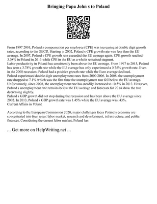 Bringing Papa John s to Poland
From 1997 2001, Poland s compensation per employee (CPE) was increasing at double digit growth
rates, according to the OECD. Starting in 2002, Poland s CPE growth rate was less than the EU
average. In 2007, Poland s CPE growth rate exceeded the EU average again. CPE growth reached
3.08% in Poland in 2013 while CPE in the EU as a whole remained stagnant.
Labor productivity in Poland has consistently been above the EU average. From 1997 to 2013, Poland
has seen a 3.78% growth rate while the EU average has only experienced a 0.75% growth rate. Even
in the 2008 recession, Poland had a positive growth rate while the Euro average declined.
Poland experienced double digit unemployment rates from 2000 2006. In 2008, the unemployment
rate dropped to 7.1% which was the first time the unemployment rate fell below the EU average.
Unfortunately, since 2008, the unemployment rate has steadily increased to 10.5% in 2013. However,
Poland s unemployment rate remains below the EU average and forecasts for 2014 show the rate
decreasing slightly.
Poland s GDP growth did not stop during the recession and has been above the EU average since
2002. In 2013, Poland s GDP growth rate was 1.45% while the EU average was .43%.
Current Affairs in Poland
According to the European Commission 2020, major challenges faces Poland s economy are
concentrated into four areas: labor market, research and development, infrastructure, and public
finances. Considering the current labor market, Poland has
... Get more on HelpWriting.net ...
 