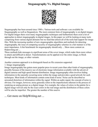 Steganography Vs. Digital Images
Steganography has been around since 1980 s. Various tools and software s are available for
Steganography as well as Steganalysis. The most common form of steganography is on digital images.
For digital images there exist many steganographic techniques and furthermore there exist a lot of
approaches to detect steganography in digital images. In this paper we will be looking at many tools
comprising from various digital domains but we fund that almost all of the tools had support for image
files. With the increasing number of new steganographic algorithms and methods for detecting
steganography, the issue of comparing security of steganographic schemes in a fair manner is of the
most importance. A fair benchmark for steganography should only ... Show more content on
Helpwriting.net ...
These methods hide messages in significant areas of the cover image, which make them more robust
to attack and difficult to detect. Transformations can be applied over the entire image, to block
through out the image, or other variants.
Another common approach is to distinguish based on file extension supported:
1. Image steganography
Image steganography has gotten more popular press in recent years than other kinds of steganography,
possibly because of the massive use of electronic image information available with the advent of
digital cameras and high speed Internet distribution. Image steganography often involves hiding
information in the naturally occurring noise within the image and provides a good artwork for such
techniques. Most kinds of information contain some kind of noise. Noise can be described as
unwanted distortion of information within the signal. Within an audio signal, the concept of noise is
obvious. For images, however, noise generally refers to the imperfections inherent in the process of
rendering an analog picture as a digital image. For example, the values of colors in the palette for a
digital image will not only be the exact colors in the real image and the distribution of these colors
will be also be imperfect. The greater the number of bits used to
... Get more on HelpWriting.net ...
 