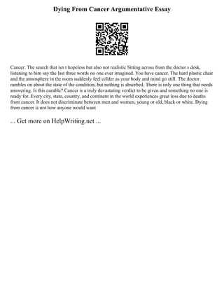 Dying From Cancer Argumentative Essay
Cancer: The search that isn t hopeless but also not realistic Sitting across from the doctor s desk,
listening to him say the last three words no one ever imagined. You have cancer. The hard plastic chair
and the atmosphere in the room suddenly feel colder as your body and mind go still. The doctor
rambles on about the state of the condition, but nothing is absorbed. There is only one thing that needs
answering. Is this curable? Cancer is a truly devastating verdict to be given and something no one is
ready for. Every city, state, country, and continent in the world experiences great loss due to deaths
from cancer. It does not discriminate between men and women, young or old, black or white. Dying
from cancer is not how anyone would want
... Get more on HelpWriting.net ...
 