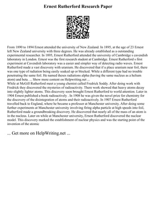 Ernest Rutherford Research Paper
From 1890 to 1894 Ernest attended the university of New Zealand. In 1895, at the age of 23 Ernest
left New Zealand university with three degrees. He was already established as a outstanding
experimental researcher. In 1895, Ernest Rutherford attended the university of Cambridge s cavendish
laboratory in London. Ernest was the first research student at Cambridge. Ernest Rutherford s first
experiment at Cavendish laboratory was a easier and simpler way of detecting radio waves. Ernest
Rutherford made a vast discovery with uranium. He discovered that if u place uranium near foil, there
was one type of radiation being easily soaked up or blocked. While a different type had no trouble
penetrating the same foil. He named theses radiations alpha (having the same nucleus as a helium
atom) and beta. ... Show more content on Helpwriting.net ...
While at McGill Rutherford meet a young chemist called Fredrick Soddy. After doing work with
Fredrick they discovered the mysteries of radioactivity. There work showed that heavy atoms decay
into slightly lighter atoms. This discovery soon brought Ernest Rutherford to world attention. Later in
1904 Ernest published a book radioactively . In 1908 he was given the novel prize for chemistry for
the discovery of the disintegration of atoms and their radioactively. In 1907 Ernest Rutherford
travelled back to England, where he became a professor at Manchester university. After doing some
further experiments at Manchester university involving firing alpha particle at high speeds into foil,
Rutherford made a groundbreaking discovery. He discovered that nearly all of the mass of an atom is
in the nucleus. Later on while at Manchester university, Ernest Rutherford discovered the nuclear
model. This discovery marked the establishment of nuclear physics and was the starting point of the
invention of the atomic
... Get more on HelpWriting.net ...
 