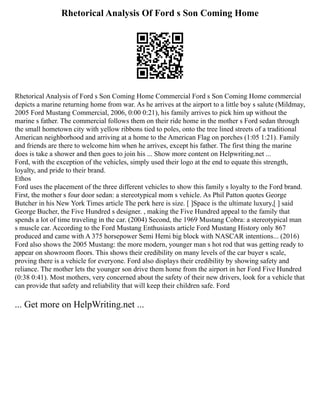 Rhetorical Analysis Of Ford s Son Coming Home
Rhetorical Analysis of Ford s Son Coming Home Commercial Ford s Son Coming Home commercial
depicts a marine returning home from war. As he arrives at the airport to a little boy s salute (Mildmay,
2005 Ford Mustang Commercial, 2006, 0:00 0:21), his family arrives to pick him up without the
marine s father. The commercial follows them on their ride home in the mother s Ford sedan through
the small hometown city with yellow ribbons tied to poles, onto the tree lined streets of a traditional
American neighborhood and arriving at a home to the American Flag on porches (1:05 1:21). Family
and friends are there to welcome him when he arrives, except his father. The first thing the marine
does is take a shower and then goes to join his ... Show more content on Helpwriting.net ...
Ford, with the exception of the vehicles, simply used their logo at the end to equate this strength,
loyalty, and pride to their brand.
Ethos
Ford uses the placement of the three different vehicles to show this family s loyalty to the Ford brand.
First, the mother s four door sedan: a stereotypical mom s vehicle. As Phil Patton quotes George
Butcher in his New York Times article The perk here is size. [ ]Space is the ultimate luxury,[ ] said
George Bucher, the Five Hundred s designer. , making the Five Hundred appeal to the family that
spends a lot of time traveling in the car. (2004) Second, the 1969 Mustang Cobra: a stereotypical man
s muscle car. According to the Ford Mustang Enthusiasts article Ford Mustang History only 867
produced and came with A 375 horsepower Semi Hemi big block with NASCAR intentions... (2016)
Ford also shows the 2005 Mustang: the more modern, younger man s hot rod that was getting ready to
appear on showroom floors. This shows their credibility on many levels of the car buyer s scale,
proving there is a vehicle for everyone. Ford also displays their credibility by showing safety and
reliance. The mother lets the younger son drive them home from the airport in her Ford Five Hundred
(0:38 0:41). Most mothers, very concerned about the safety of their new drivers, look for a vehicle that
can provide that safety and reliability that will keep their children safe. Ford
... Get more on HelpWriting.net ...
 