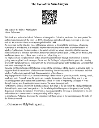 The Eyes of the Skin Analysis
The Eyes of the Skin of Architecture
Juhani Pallasmaa
This book was written by Juhani Pallasmaa with regard to Polemics , on issues that were part of the
architecture discourse of the time, i.e. 1995. It is also an extending of ideas expressed in an essay
entitled Architecture of the seven senses published in 1994.
As suggested by the title, this piece of literature attempts to highlight the importance of sensory
experience in architecture. It is indeed a response to what the author terms as ocularcentrism of
Modern Architecture. Ocularcentrism is the act of prioritizing visual stimuli to all other sensory
stimuli available to a human perception. He quotes famous German poet, Goethe, in his defense, the
hands want to see, the ... Show more content on Helpwriting.net ...
He emphasises on the presence of and an enveloping satisfaction through multi stimuli in nature;
giving an example of a trek through a forest, and the feeling of being within the space of a clearing
invoked by peripheral vision, complete with the crunching of leaves under the feet and sap smell that
surrounds us through the trek.
Building on this starting point Pallasmaa speaks of the importance of the shadow in creating light. He
suggests that it is the nuances of shadows and the dimly lit which actually tickle the senses, and that
Modern Architecture seems to lack this appreciation of the shadow.
Arguing systematically he takes the reader through all the senses in question; namely, hearing, smell,
touch and taste. For each sense he quotes an example from nature, thus describing how it is an
acknowledgement of all senses that completes a space. He talks of registering the speed of wind
through hearing and detecting the temperature of the same through touch.
Furthermore, he links smell with memory and adds that smell is by far one of the strongest mediums
that add to the memory of an experience. He then brings into his argument the presence of man by
discussing, time and the sense of proportion as man is designed to perceive in comparison to his self
and action where man measures through moving within a space.
In conclusion, Pallasmaa discusses the importance of these senses in the design process. He talks of
the distance created
... Get more on HelpWriting.net ...
 
