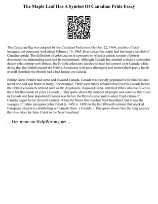 The Maple Leaf Has A Symbol Of Canadian Pride Essay
The Canadian flag was adopted by the Canadian Parliament October 22, 1964, and the official
inauguration ceremony took place February 15, 1965. Ever since, the maple leaf has been a symbol of
Canadian pride. The definition of colonization is a process by which a central system of power
dominates the surrounding land and its components. Although Canada has seemed to have a somewhat
decent relationship with Britain, the British colonizers decided to take full control over Canada while
doing that the British treated the Native Americans with pure disrespect and treated them pretty harsh
overall therefore the British had a bad impact on Canada.
Before Great Britain had came and invaded Canada, Canada was heavily populated with families and
loved one and was home to many. For example, There were many colonies that lived in Canada before
the Britain colonizers arrived such as the Algonquin, Iroquois,Huron, and Inuit tribes who had lived in
there for thousands of years ( Canada ). This quote shows the number of people and colonies that lived
in Canada and how populated Canada was before the British came and invaded. Exploration of
Canada began in the eleventh century, when the Norse first reached Newfoundland, but it was the
voyages of Italian navigator John Cabot (c. 1450 c. 1499) in the late fifteenth century that sparked
European interest in establishing settlements there. ( Canada ). This quote shows that the long journey
that was taken by John Cabot to the Newfoundland
... Get more on HelpWriting.net ...
 