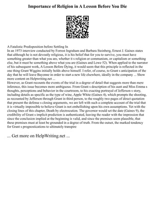 Importance of Religion in A Lesson Before You Die
A Fatalistic Predisposition before Settling In
In an 1973 interview conducted by Forrest Ingraham and Barbara Steinberg, Ernest J. Gaines states
that although he is not devoutly religious, it is his belief that for you to survive, you must have
something greater than what you are, whether it s religion or communism, or capitalism or something
else, but it must be something above what you are (Gaines and Lowe 52). When applied to the narrator
of his subsequent work, A Lesson Before Dying, it would seem that this principle is reflected in the
one thing Grant Wiggins initially holds above himself. I refer, of course, to Grant s anticipation of the
day that he will leave Bayonne in order to start a new life elsewhere, ideally in the company ... Show
more content on Helpwriting.net ...
However, as Grant recounts the events of the trial in a degree of detail that suggests more than mere
inference, this issue becomes more ambiguous. From Grant s description of his aunt and Miss Emma s
thoughts, perceptions and behavior in the courtroom, to his exacting portrayal of Jefferson s story,
including details as specific as the type of wine, Apple White (Gaines 4), which prompts the shooting,
as recounted by Jefferson through Grant in third person, to the roughly two pages of direct quotation
that present the defense s closing arguments, we are left with such a complete account of the trial that
it is virtually impossible to believe Grant is not embellishing upon his own assumptions. Yet with the
closing lines of this chapter, Death by electrocution. The governor would set the date (Gaines 9), the
credibility of Grant s implicit prediction is authenticated, leaving the reader with the impression that
since the conclusion implied at the beginning is valid, and since the premises seem plausible, that
these premises must at least be grounded in a degree of truth. From the outset, the marked tendency
for Grant s prognostications to ultimately transpire
... Get more on HelpWriting.net ...
 