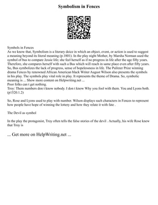 Symbolism in Fences
Symbols in Fences
As we know that, Symbolism is a literary deice in which an object, event, or action is used to suggest
a meaning beyond its literal meaning (p.1801). In the play night Mother, by Marsha Norman used the
symbol of bus to compare Jessie life; she feel herself as if no progress in life after the age fifty years.
Therefore, she compares herself with such a Bus which will reach in same place even after fifty years.
So, Bus symbolizes the lack of progress, sense of hopelessness in life. The Pulitzer Prize winning
drama Fences by renowned African American black Writer August Wilson also presents the symbols
in his play. The symbols play vital role in play. It represents the theme of Drama. So, symbolic
meaning is ... Show more content on Helpwriting.net ...
Poor folks can t get nothing.
Troy: Them numbers don t know nobody. I don t know Why you fool with them. You and Lyons both.
(p1520.1.2)
So, Rose and Lyons used to play with number. Wilson displays such characters in Fences to represent
how people have hope of winning the lottery and how they relate it with fate .
The Devil as symbol
In the play the protagonist, Troy often tells the false stories of the devil . Actually, his wife Rose knew
that Troy is
... Get more on HelpWriting.net ...
 