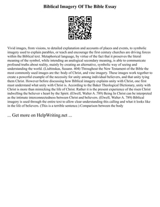Biblical Imagery Of The Bible Essay
Vivid images, from visions, to detailed explanation and accounts of places and events, to symbolic
imagery used to explain parables, or teach and encourage the first century churches are driving forces
within the Biblical text. Metaphorical language, by virtue of the fact that it preserves the literal
meaning of the symbol, while intending an analogical secondary meaning, is able to communicate
profound truths about reality, mainly by creating an alternative, symbolic way of seeing and
understanding the world. (Liubinskas, Susann. 404) Throughout the New Testament of the Bible the
most commonly used images are the: body of Christ, and vine imagery. These images work together to
create a powerful example of the necessity for unity among individual believers, and that unity tying
them Christ. However before discussing how Biblical imagery explains unity with Christ, one first
must understand what unity with Christ is. According to the Baker Theological Dictionary, unity with
Christ is more than mimicking the life of Christ. Rather it is the present experience of the risen Christ
indwelling the believer s heart by the Spirit. (Elwell, Walter A .789) Being In Christ can be interpreted
as the intimate interconnectedness between Christ and believers. (Elwell, Walter A. 789) Biblical
imagery is used through the entire text to allow clear understanding this calling and what it looks like
in the life of believers. (This is a terrible sentence.) Comparison between the body
... Get more on HelpWriting.net ...
 