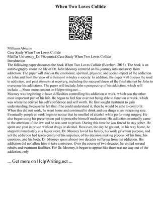 When Two Loves Collide
Milliann Abrams
Case Study When Two Loves Collide
Pfeiffer University_Dr. Fitzpatrick Case Study When Two Loves Collide
Introduction
The following paper discusses the book When Two Loves Collide (Borchert, 2013). The book is an
autobiography about the life of Dr. John Mooney centered on his journey into and away from
addiction. The paper will discuss the emotional, spiritual, physical, and social impact of the addiction
on John and from the view of a therapist in today s society. In addition, the paper will discuss the road
to addiction, and past attempts at recovery, including the successfulness of the final attempt by John to
overcome his addictions. The paper will include John s perspective of his addiction, which will
include ... Show more content on Helpwriting.net ...
Mooney was beginning to have difficulties controlling his addiction at work, which was the other
most important part of his life. He began to feel fear over not being able to function at work, which
was where he derived his self confidence and self worth. He first sought treatment to gain
understanding, because he felt that if he could understand it, then he would be able to control it.
When this did not work, he went home and continued to drink and use drugs at an increasing rate.
Eventually people at work begin to notice that he smelled of alcohol while performing surgery. He
also began using his prescription pad to prescribe himself medication. His addiction eventually came
to the attention of the law and he was sent to prison. During this time he was forced to stay sober. He
spent one year in prison without drugs or alcohol. However, the day he got out, on his way home, he
stopped immediately at a liquor store. Dr. Mooney loved his family, his work gave him purpose, and
yet the addiction had taken control of his impulses, of his decision making process, of his time, his
emotions, and his body. Dr. Mooney spent almost two decades suffering from the addiction. His
addiction did not allow him to take a mistress. Over the course of two decades, he visited several
rehabs and treatment facilities. For Dr. Mooney, it began to appear like there was no way out of the
addiction, only
... Get more on HelpWriting.net ...
 