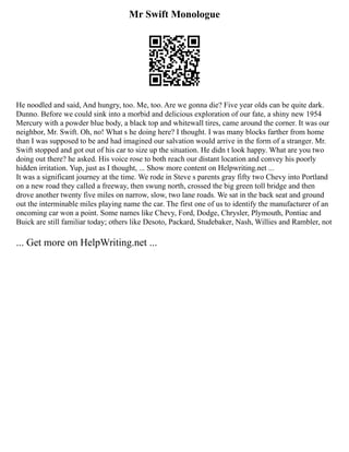 Mr Swift Monologue
He noodled and said, And hungry, too. Me, too. Are we gonna die? Five year olds can be quite dark.
Dunno. Before we could sink into a morbid and delicious exploration of our fate, a shiny new 1954
Mercury with a powder blue body, a black top and whitewall tires, came around the corner. It was our
neighbor, Mr. Swift. Oh, no! What s he doing here? I thought. I was many blocks farther from home
than I was supposed to be and had imagined our salvation would arrive in the form of a stranger. Mr.
Swift stopped and got out of his car to size up the situation. He didn t look happy. What are you two
doing out there? he asked. His voice rose to both reach our distant location and convey his poorly
hidden irritation. Yup, just as I thought, ... Show more content on Helpwriting.net ...
It was a significant journey at the time. We rode in Steve s parents gray fifty two Chevy into Portland
on a new road they called a freeway, then swung north, crossed the big green toll bridge and then
drove another twenty five miles on narrow, slow, two lane roads. We sat in the back seat and ground
out the interminable miles playing name the car. The first one of us to identify the manufacturer of an
oncoming car won a point. Some names like Chevy, Ford, Dodge, Chrysler, Plymouth, Pontiac and
Buick are still familiar today; others like Desoto, Packard, Studebaker, Nash, Willies and Rambler, not
... Get more on HelpWriting.net ...
 