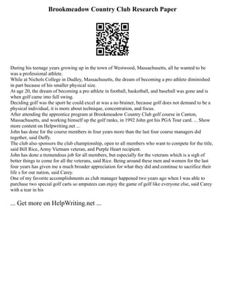 Brookmeadow Country Club Research Paper
During his teenage years growing up in the town of Westwood, Massachusetts, all he wanted to be
was a professional athlete.
While at Nichols College in Dudley, Massachusetts, the dream of becoming a pro athlete diminished
in part because of his smaller physical size.
At age 20, the dream of becoming a pro athlete in football, basketball, and baseball was gone and is
when golf came into full swing.
Deciding golf was the sport he could excel at was a no brainer, because golf does not demand to be a
physical individual, it is more about technique, concentration, and focus.
After attending the apprentice program at Brookmeadow Country Club golf course in Canton,
Massachusetts, and working himself up the golf ranks, in 1992 John got his PGA Tour card. ... Show
more content on Helpwriting.net ...
John has done for the course members in four years more than the last four course managers did
together, said Duffy.
The club also sponsors the club championship, open to all members who want to compete for the title,
said Bill Rice, Army Vietnam veteran, and Purple Heart recipient.
John has done a tremendous job for all members, but especially for the veterans which is a sigh of
better things to come for all the veterans, said Rice. Being around these men and women for the last
four years has given me a much broader appreciation for what they did and continue to sacrifice their
life s for our nation, said Carey.
One of my favorite accomplishments as club manager happened two years ago when I was able to
purchase two special golf carts so amputees can enjoy the game of golf like everyone else, said Carey
with a tear in his
... Get more on HelpWriting.net ...
 