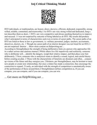 Istj Critical Thinking Model
ISTJ individuals, or traditionalists, are honest, direct, decisive, efficient, dedicated, responsible, strong
willed, reliable, committed, and trustworthy.1 As ISTJ s are very strong willed and dedicated, Jung s
test describes them as doers. 1 ISTJ s are very competitive and always pushing themselves to improve
and succeed. 1 I was not surprised by outcome of being labeled as an ISTJ. My results did produce
what I anticipated in terms of characteristics and even in terms of career paths. The career paths of an
ISTJ are listed as those in law or government, i.e. military personnel, judges, teachers, accountants,
detectives, doctors, etc. 1 Though my career path of an interior designer was not listed for an ISTJ, I
am not surprised. Interior ... Show more content on Helpwriting.net ...
According to StrengthsQuest the strength of being deliberative hints at a person who approaches life
in a rather serious and cautious manner.2 While others live life impulsively and recklessly, someone
who is deliberate will, ...identify the dangers, weigh their relative impact, and then place your feet
deliberately. 2 Next, someone who is analytical wants to identify a sound, logical, and careful theory
before creating an plan. 2 Those with the characteristic of futuristic are dreamers and often, ...conjure
up visions of the future and they energize you. 2 Relators, per StrengthsQuest, may be hesitant to meet
new people or create new relationships, but once a relator has made a connection, they encourage the
connection to expand. 2 Lastly, an individual with the strength of competition is automatically aware
of the performance of those around them.2 StrengthsQuest defines competition as, If you can
compare, you can compete, and if you can compete, you can win.
... Get more on HelpWriting.net ...
 